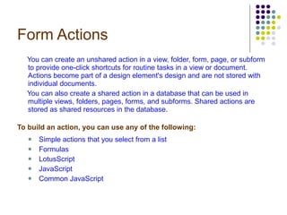 Form Actions You can create an unshared action in a view, folder, form, page, or subform to provide one-click shortcuts for routine tasks in a view or document. Actions become part of a design element's design and are not stored with individual documents.  You can also create a shared action in a database that can be used in multiple views, folders, pages, forms, and subforms. Shared actions are stored as shared resources in the database. To build an action, you can use any of the following: Simple actions that you select from a list Formulas LotusScript JavaScript Common JavaScript 
