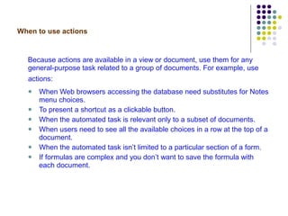 When to use actions Because actions are available in a view or document, use them for any general-purpose task related to a group of documents. For example, use actions:   When Web browsers accessing the database need substitutes for Notes menu choices. To present a shortcut as a clickable button. When the automated task is relevant only to a subset of documents.  When users need to see all the available choices in a row at the top of a document. When the automated task isn’t limited to a particular section of a form. If formulas are complex and you don’t want to save the formula with each document. 