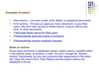 Examples of actions View actions -- Let users create, print, delete, or categorize documents. Form actions -- Process an approval; mail a document; or give Web users, who don’t have access to Notes menus, a way to click to edit, save, or close documents. (1) Simulate Notes menus for Web users . (2) Automatically send documents to reviewers .  (3) Automatically process employee requests .   Notes on actions Some views and forms in databases contain system actions, available either in the Actions menu, as buttons, or both. You can’t change the "System actions" functionality, but you can customize their appearance in the action bar. Open the view or form. Click Objects and the system actions are displayed in the list.  