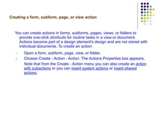Creating a form, subform, page, or view action You can create actions in forms, subforms, pages, views, or folders to provide one-click shortcuts for routine tasks in a view or document. Actions become part of a design element's design and are not stored with individual documents. To create an action: Open a form, subform, page, view, or folder. Choose Create - Action - Action. The Actions Properties box appears.  Note that from the Create - Action menu you can also create an  action with subactions  or you can  insert system actions  or  insert shared actions . 