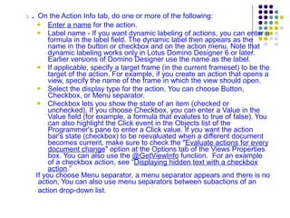 3  . On the Action Info tab, do one or more of the following: Enter a name  for the action. Label name - If you want dynamic labeling of actions, you can enter a formula in the label field. The dynamic label then appears as the name in the button or checkbox and on the action menu. Note that dynamic labeling works only in Lotus Domino Designer 6 or later. Earlier versions of Domino Designer use the name as the label.  If applicable, specify a target frame (in the current frameset) to be the target of the action. For example, if you create an action that opens a view, specify the name of the frame in which the view should open.  Select the display type for the action. You can choose Button, Checkbox, or Menu separator.  Checkbox lets you show the state of an item (checked or unchecked). If you choose Checkbox, you can enter a Value in the Value field (for example, a formula that evalutes to true of false). You can also highlight the Click event in the Objects list of the Programmer's pane to enter a Click value. If you want the action bar's state (checkbox) to be reevaluated when a different document becomes current, make sure to check the " Evaluate actions for every document change " option at the Options tab of the Views Properties box. You can also use the  @GetViewInfo  function.  For an example of a checkbox action, see “ Displaying hidden text with a checkbox action .” If you choose Menu separator, a menu separator appears and there is no action. You can also use menu separators between subactions of an action drop-down list.   