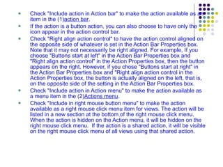 Check "Include action in Action bar" to make the action available as an item in the (1) action bar .  If the action is a button action, you can also choose to have only the icon appear in the action control bar. Check "Right align action control" to have the action control aligned on the opposite side of whatever is set in the Action Bar Properties box. Note that it may not necessarily be right aligned. For example, If you choose "Buttons start at left" in the Action Bar Properties box and "Right align action control" in the Action Properties box, then the button appears on the right. However, if you chose "Buttons start at right" in the Action Bar Properties box and "Right align action control in the Action Properties box, the button is actually aligned on the left, that is, on the opposite side of the setting in the Action Bar Properties box. Check "Include action in Action menu" to make the action available as a menu item in the (2) Actions menu . Check "Include in right mouse button menu" to make the action available as a right mouse click menu item for views. The action will be listed in a new section at the bottom of the right mouse click menu.  When the action is hidden on the Action menu, it will be hidden on the right mouse click menu.  If the action is a shared action, it will be visible on the right mouse click menu of all views using that shared action. 