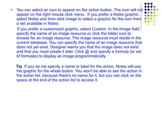You can select an icon to appear on the action button. The icon will not appear on the right mouse click menu.  If you prefer a Notes graphic, select Notes and then click Image to select a graphic for the icon from a set available in Notes.  If you prefer a customized graphic, select Custom. In the Image field, specify the name of an image resource or click the folder icon to browse for an image resource. The image resource must reside in the current database. You can specify the name of an image resource that does not yet exist. Designer warns you that the image does not exist and that you must create it later. Click @ and specify a formula (or set of formulas) to display an image programmatically. Tip   If you do not specify a name or label for the action, Notes will use the graphic for the whole button. You won't be able to see the action in the action list, because there's no name for it, but you can click on the space at the end of the action list to access it. 