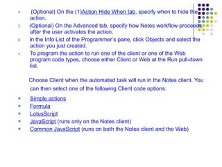 4.   (Optional) On the (1) Action Hide When tab , specify when to hide the action. 5.   (Optional) On the Advanced tab, specify how Notes workflow proceeds after the user activates the action. 6.   In the Info List of the Programmer’s pane, click Objects and select the action you just created.  To program the action to run one of the client or one of the Web program code types, choose either Client or Web at the Run pull-down list. Choose Client when the automated task will run in the Notes client. You can then select one of the following Client code options:   Simple actions Formula LotusScript JavaScript  (runs only on the Notes client) Common JavaScript  (runs on both the Notes client and the Web) 