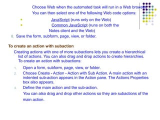 Choose Web when the automated task will run in a Web browser. You can then select one of the following Web code options: JavaScript  (runs only on the Web) Common JavaScript  (runs on both the  Notes client and the Web) 8.  Save the form, subform, page, view, or folder. To create an action with subaction Creating actions with one of more subactions lets you create a hierarchical list of actions. You can also drag and drop actions to create hierarchies. To create an action with subactions: Open a form, subform, page, view, or folder. Choose Create - Action - Action with Sub Action. A main action with an indented sub-action appears in the Action pane. The Actions Properties box also appears. Define the main action and the sub-action.  You can also drag and drop other actions so they are subactions of the main action.   