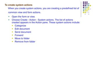 To create system actions When you create system actions, you are creating a predefined list of common view and form actions.   Open the form or view. Choose Create - Action - System actions. The list of actions created appears in the Action pane. These system actions include:  Categorize Edit document Send document Forward Move to folder Remove from folder 