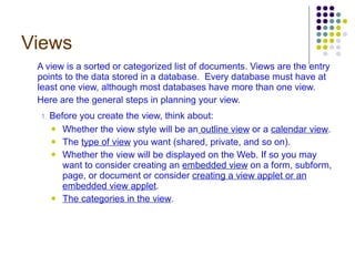 Views A view is a sorted or categorized list of documents. Views are the entry points to the data stored in a database.  Every database must have at least one view, although most databases have more than one view.  Here are the general steps in planning your view. 1.  Before you create the view, think about: Whether the view style will be an  outline view  or a  calendar view . The  type of view  you want (shared, private, and so on). Whether the view will be displayed on the Web. If so you may want to consider creating an  embedded view  on a form, subform, page, or document or consider  creating a view applet or an embedded view applet . The categories in the view . 