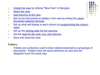 2. Create the view  by clicking "New View" in Designer. 3. Name the view . 4. Add columns to the view .  5. Set up the documents to display in the view by writing the  view's document selection formula . 6. Set up what will display in each column by  programming the column value . 7. Set up the  sorting order for the columns . 8. Set the  style for the view, row, and columns . Save and close the view. Folders Folders are containers used to store related documents or groupings of documents.  Folders have the same elements as view and are designed much the same way. 