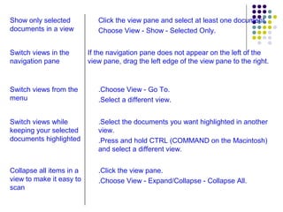 .Click the view pane. .Choose View - Expand/Collapse - Collapse All. Collapse all items in a view to make it easy to scan .Select the documents you want highlighted in another view. .Press and hold CTRL (COMMAND on the Macintosh) and select a different view. Switch views while keeping your selected documents highlighted .Choose View - Go To. .Select a different view. Switch views from the menu If the navigation pane does not appear on the left of the view pane, drag the left edge of the view pane to the right. Switch views in the navigation pane Click the view pane and select at least one document. Choose View - Show - Selected Only. Show only selected documents in a view 