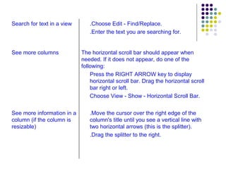 .Move the cursor over the right edge of the column's title until you see a vertical line with two horizontal arrows (this is the splitter). .Drag the splitter to the right. See more information in a column (if the column is resizable) The horizontal scroll bar should appear when needed. If it does not appear, do one of the following: Press the RIGHT ARROW key to display horizontal scroll bar. Drag the horizontal scroll bar right or left. Choose View - Show - Horizontal Scroll Bar. See more columns .Choose Edit - Find/Replace. .Enter the text you are searching for. Search for text in a view 