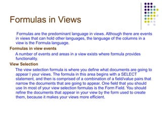 Formulas in Views Formulas are the predominant language in views. Although there are events in views that can hold other languages, the language of the columns in a view is the Formula language. Formulas in view events A number of events and areas in a view exists where formula provides functionality. View Selection The view selection formula is where you define what documents are going to appear I your views. The formula in this area begins with a SELECT statement, and then is comprised of a combination of a field/value pairs that narrow the documents that are going to appear. One field that you should use In most of your view selection formulas is the Form Field. You should refine the documents that appear in your view by the form used to create them, because it makes your views more efficient. 