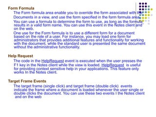 Form Formula The Form formula area enable you to override the form associated with the Documents in a view, and use the form specified in the form formula area.  You can use a formula to determine the form to use, as long as the formula results in a valid form name. You can use this event in the Notes client and on the web. One use for the Form formula is to use a different form for a document based on the role of a user. For instance, you may load one form for administrators that provides additional features and functionality for working with the document, while the standard user is presented the same document without the administrative functionality. Help Request The code in the  HelpRequest  event is executed when the user presses the F1 key in the Notes client while the view is loaded.  HelpRequest   is useful for providing context sensitive help in your applications. This feature only works In the Notes client. Target Frame Events The  target frame (single click)  and  target frame (double click)   events indicate the frame where a document is loaded whenever the user single or double clicks the document. You can use these two events I the Notes client  and on the web 