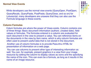 Normal View Events While developers use the normal view events  (QueryOpen, PostOpen, QueryRecalc, QueryPaste, PostPaste, QueryClose,  and so on )  for Lotusscript, many developers are unaware that they can also use the Formula language in these events. Column Formulas Colum formulas are where the power of Views exists. Column contains one of three things: Basic document information (authors ,created date), field values or formulas. The formulas entered in a column are evaluated for each document in the view to present a value. You can reference items on the documents in the view by item name, which is why column formulas are often used to present useful data that is not stored in the document. Another use of column formulas is to provide Pass-thru HTML for presentation of information on a web page. You can use columns to present other type of interesting information as well. You can, for example, present graphics in a view from your image resource by setting the column to display values as icons and the specifying the name of the icon. This can even be a formula, as long as it results in the name of an image resource. 
