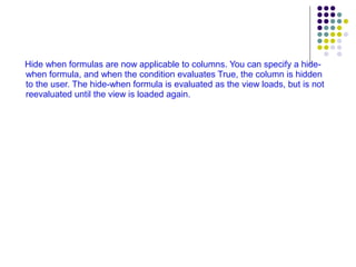 Hide when formulas are now applicable to columns. You can specify a hide-when formula, and when the condition evaluates True, the column is hidden to the user. The hide-when formula is evaluated as the view loads, but is not reevaluated until the view is loaded again. 