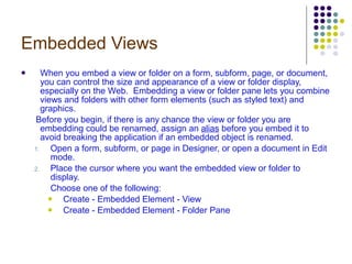 Embedded Views When you embed a view or folder on a form, subform, page, or document, you can control the size and appearance of a view or folder display, especially on the Web.  Embedding a view or folder pane lets you combine views and folders with other form elements (such as styled text) and graphics.  Before you begin, if there is any chance the view or folder you are embedding could be renamed, assign an  alias  before you embed it to avoid breaking the application if an embedded object is renamed. Open a form, subform, or page in Designer, or open a document in Edit mode. Place the cursor where you want the embedded view or folder to display. Choose one of the following: Create - Embedded Element - View Create - Embedded Element - Folder Pane 