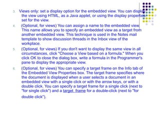 3.  Views only: set a display option for the embedded view. You can display the view using HTML, as a Java applet, or using the display properties set for the view. 4.   (Optional, for views) You can assign a name to the embedded view. This name allows you to specify an embedded view as a target from another embedded view. This technique is used in the Notes mail template to show discussion threads in the Inbox view of the workplace. 5.  (Optional, for views) If you don't want to display the same view in all circumstances, click "Choose a View based on a formula." When you click OK to close the dialog box, write a formula in the Programmer's pane to display the appropriate view. 6.  (Optional, for views) You can specify a target frame on the Info tab of the Embedded View Properties box. The target frame specifies where the document is displayed when a user selects a document in an embedded view with a single click or with the arrow keys, or with a double click. You can specify a target frame for a single click (next to "for single click") and a  target  frame  for a double-click (next to "for double click").   
