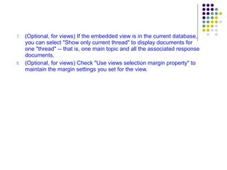 7.   (Optional, for views) If the embedded view is in the current database, you can select "Show only current thread" to display documents for one "thread" -- that is, one main topic and all the associated response documents. 8.   (Optional, for views) Check "Use views selection margin property" to maintain the margin settings you set for the view. 