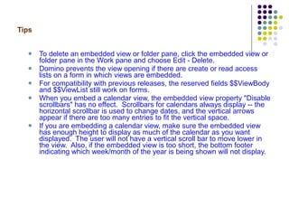Tips To delete an embedded view or folder pane, click the embedded view or folder pane in the Work pane and choose Edit - Delete. Domino prevents the view opening if there are create or read access lists on a form in which views are embedded. For compatibility with previous releases, the reserved fields $$ViewBody and $$ViewList still work on forms. When you embed a calendar view, the embedded view property "Disable scrollbars" has no effect.  Scrollbars for calendars always display -- the horizontal scrollbar is used to change dates, and the vertical arrows appear if there are too many entries to fit the vertical space.  If you are embedding a calendar view, make sure the embedded view has enough height to display as much of the calendar as you want displayed.  The user will not have a vertical scroll bar to move lower in the view.  Also, if the embedded view is too short, the bottom footer indicating which week/month of the year is being shown will not display. 