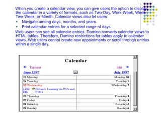 When you create a calendar view, you can give users the option to display the calendar in a variety of formats, such as Two-Day, Work-Week, Week, Two-Week, or Month. Calendar views also let users: Navigate among days, months, and years. Print calendar entries for a selected range of days. Web users can see all calendar entries. Domino converts calendar views to HTML tables. Therefore, Domino restrictions for tables apply to calendar views. Web users cannot create new appointments or scroll through entries within a single day. 