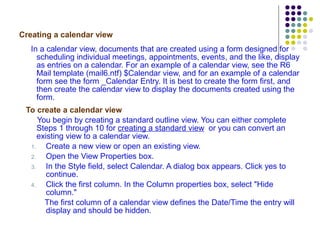 Creating a calendar view In a calendar view, documents that are created using a form designed for scheduling individual meetings, appointments, events, and the like, display as entries on a calendar. For an example of a calendar view, see the R6 Mail template (mail6.ntf) $Calendar view, and for an example of a calendar form see the form _Calendar Entry. It is best to create the form first, and then create the calendar view to display the documents created using the form. To create a calendar view You begin by creating a standard outline view. You can either complete Steps 1 through 10 for  creating a standard view   or you can convert an existing view to a calendar view.  Create a new view or open an existing view. Open the View Properties box. In the Style field, select Calendar. A dialog box appears. Click yes to continue. Click the first column. In the Column properties box, select "Hide column." The first column of a calendar view defines the Date/Time the entry will display and should be hidden. 