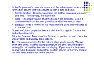 5. In the Programmer's pane, choose one of the following and enter a value for the first column that will evaluate to both a date and time: Simple function  - Select a value from the list that evaluates to a date and time -- for example, "creation date." Field  - This displays a list of all the fields in the database. Select a date/time field from the form you will use with the calendar view. Formula  - Write a formula in the Programmer's pane that evaluates to a date and time. 6. Open the Column properties box and click the Sorting tab. Choose the sort option Ascending. 7. Click the Date and Time tab of the Column properties box and check the Display Date and Display Time options. Tip   The column settings for this column allow you to specify "Always show time zone," but this setting (along with the other column display settings) is not used by the calendar display.  If you want the time zone to always be displayed, add another (visible) column to the view and put the time zone information in that column. 