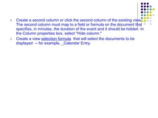 8. Create a second column or click the second column of the existing view. The second column must map to a field or formula on the document that specifies, in minutes, the duration of the event and it should be hidden. In the Column properties box, select "Hide column." 9. Create a view  selection formula   that will select the documents to be displayed  -- for example, _Calendar Entry. 