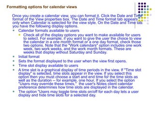 Formatting options for calendar views Once you create a calendar view, you can format it. Click the Date and Time format of the View properties box. The Date and Time format tab appears only when Calendar is selected for the view style. On the Date and Time tab you have the following display options. Calendar formats available to users Check all of the display options you want to make available for users to select. For example, if you want to give the user the choice to view the calendar in a one month format or a one day format, check those two options. Note that the "Work calendars" option includes one work week, two work weeks, and the work month formats. These are weeks that display without Saturday and Sunday. Initial format Sets the format displayed to the user when the view first opens. Time slot display available to users A time slot is a graphical display of time periods in the view. If "Time slot display" is selected, time slots appear in the view. If you select this option then you must choose a start and end time for the time slots as well as the duration -- for example, one hour. If you select the option "Users may override these times,"  the user's Notes client calendar preference determines how time slots are displayed in the calendar.  The option "Users may toggle time slots on/off for each day lets a user display and hide time slots for a selected day. 