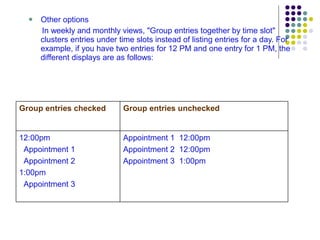 Other options In weekly and monthly views, "Group entries together by time slot" clusters entries under time slots instead of listing entries for a day. For example, if you have two entries for 12 PM and one entry for 1 PM, the different displays are as follows: Appointment 1  12:00pm Appointment 2  12:00pm Appointment 3  1:00pm 12:00pm Appointment 1 Appointment 2 1:00pm Appointment 3 Group entries unchecked Group entries checked 