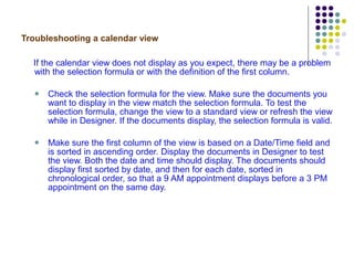 Troubleshooting a calendar view If the calendar view does not display as you expect, there may be a problem with the selection formula or with the definition of the first column. Check the selection formula for the view. Make sure the documents you want to display in the view match the selection formula. To test the selection formula, change the view to a standard view or refresh the view while in Designer. If the documents display, the selection formula is valid. Make sure the first column of the view is based on a Date/Time field and is sorted in ascending order. Display the documents in Designer to test the view. Both the date and time should display. The documents should display first sorted by date, and then for each date, sorted in chronological order, so that a 9 AM appointment displays before a 3 PM appointment on the same day. 