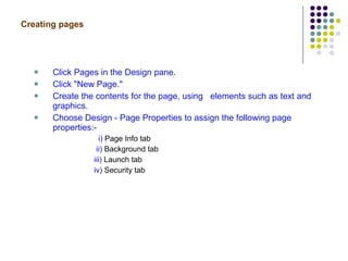 Creating pages   Click Pages in the Design pane. Click "New Page."  Create the contents for the page, using  elements such as text and graphics. Choose Design - Page Properties to assign the following page properties:- i)  Page Info tab ii)  Background tab iii)  Launch tab iv)  Security tab 