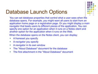Database Launch Options You can set database properties that control what a user sees when the database opens. For example, you might want all users to start from an application home page or a registration page. Or you might display a main navigator that leads users to different pieces of the application. You can specify one option for an application when it runs on a Notes client and another option for the application when it runs on the Web. When the database opens on the Notes client, you can display: A frameset you specify A navigator you specify A navigator in its own window The "About Database" document for the database The first attachment in the "About Database" document 