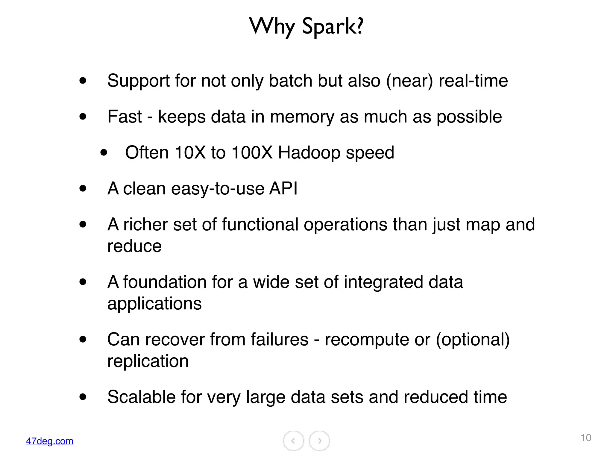 47deg.com
Why Spark?
• Support for not only batch but also (near) real-time
• Fast - keeps data in memory as much as possible
• Often 10X to 100X Hadoop speed
• A clean easy-to-use API
• A richer set of functional operations than just map and
reduce
• A foundation for a wide set of integrated data
applications
• Can recover from failures - recompute or (optional)
replication
• Scalable for very large data sets and reduced time
10
 