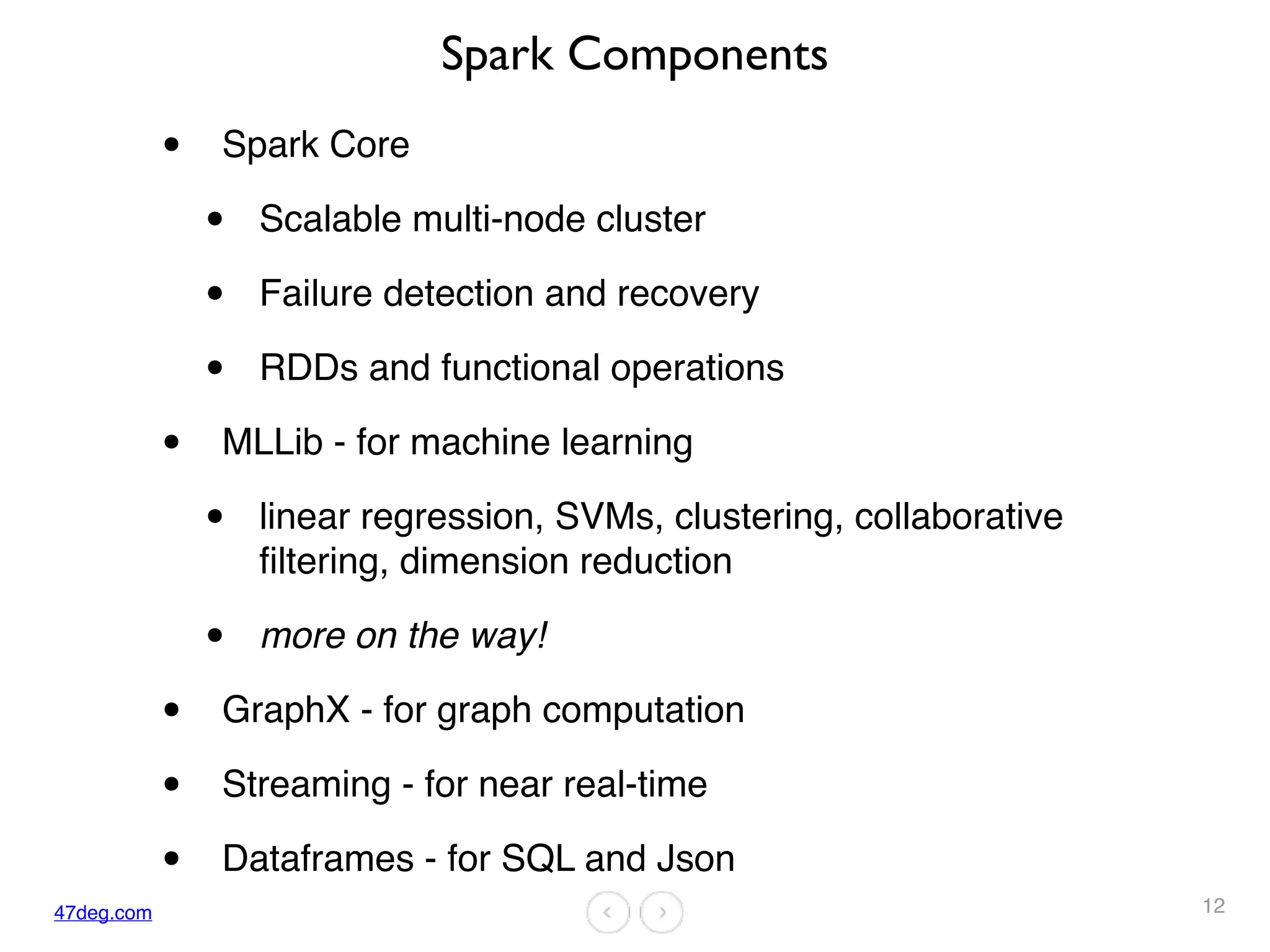 47deg.com
Spark Components
• Spark Core
• Scalable multi-node cluster
• Failure detection and recovery
• RDDs and functional operations
• MLLib - for machine learning
• linear regression, SVMs, clustering, collaborative
filtering, dimension reduction
• more on the way!
• GraphX - for graph computation
• Streaming - for near real-time
• Dataframes - for SQL and Json
12
 