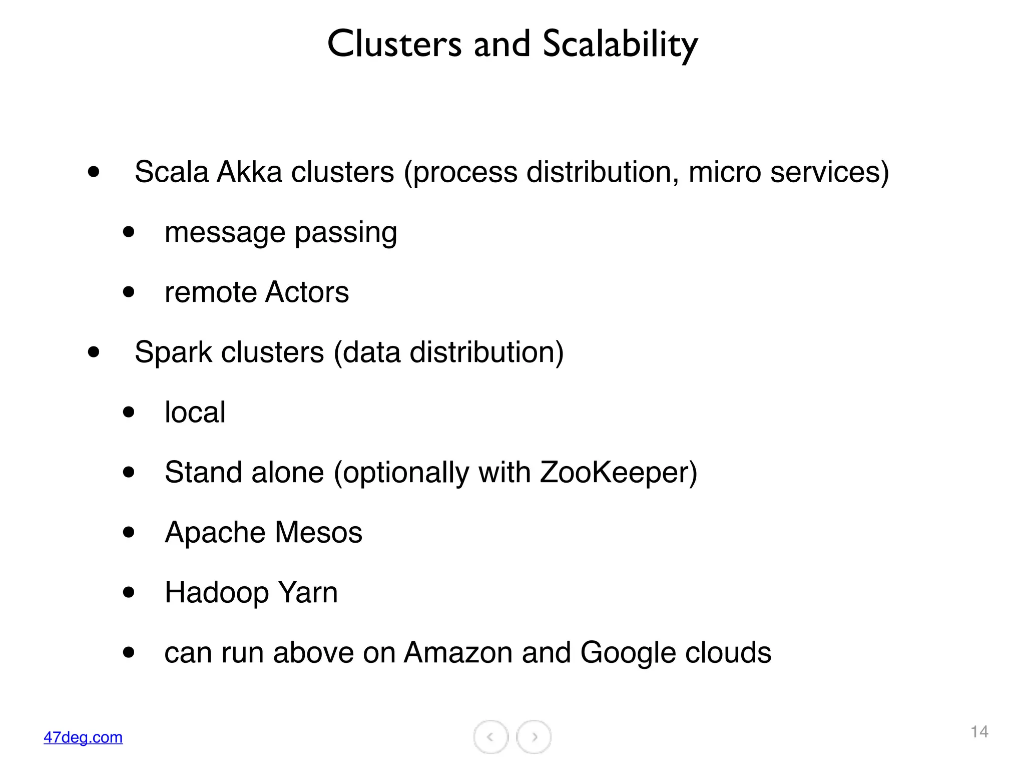 47deg.com
Clusters and Scalability
• Scala Akka clusters (process distribution, micro services)
• message passing
• remote Actors
• Spark clusters (data distribution)
• local
• Stand alone (optionally with ZooKeeper)
• Apache Mesos
• Hadoop Yarn
• can run above on Amazon and Google clouds
14
 