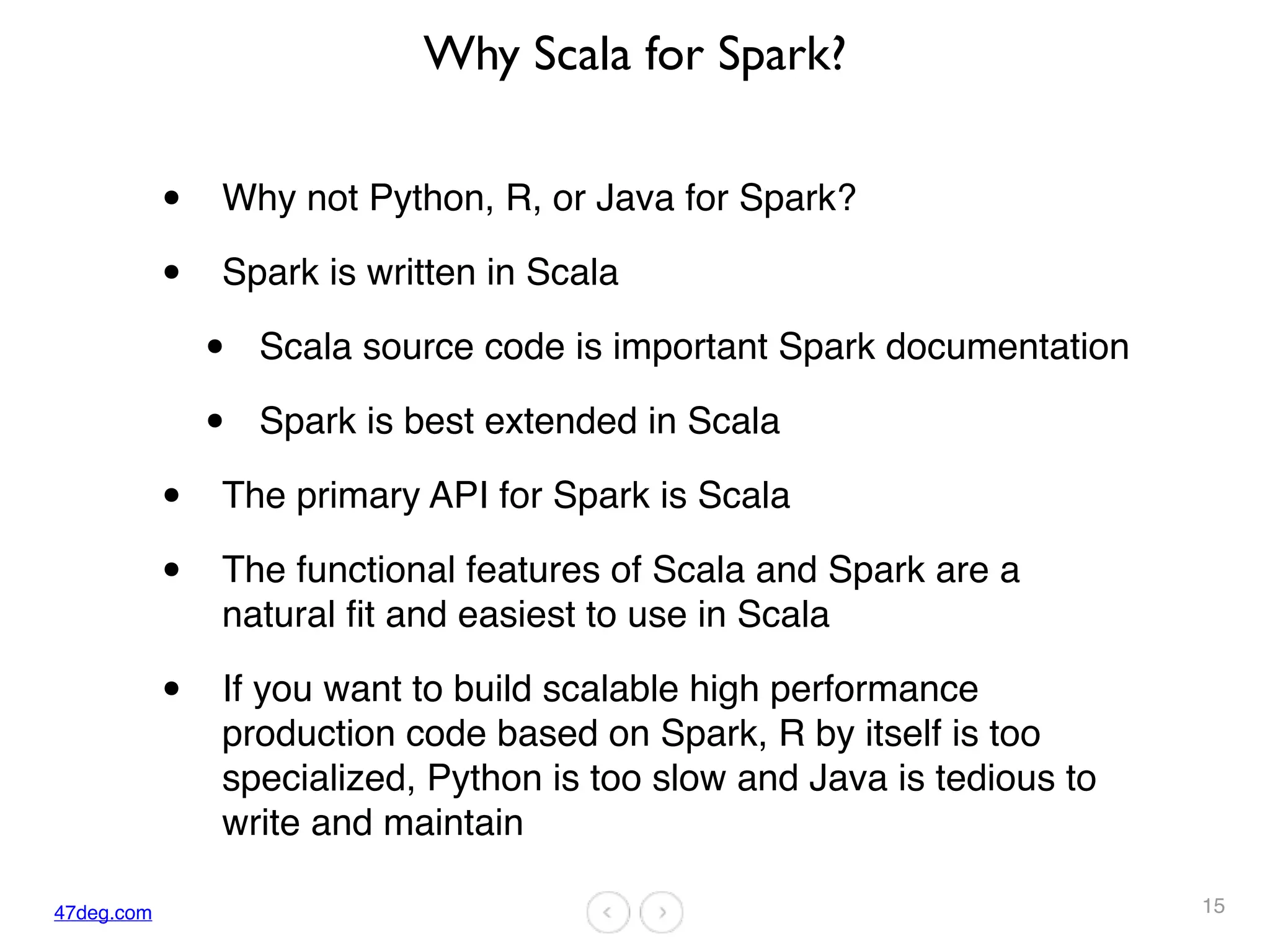 47deg.com
Why Scala for Spark?
• Why not Python, R, or Java for Spark?
• Spark is written in Scala
• Scala source code is important Spark documentation
• Spark is best extended in Scala
• The primary API for Spark is Scala
• The functional features of Scala and Spark are a
natural fit and easiest to use in Scala
• If you want to build scalable high performance
production code based on Spark, R by itself is too
specialized, Python is too slow and Java is tedious to
write and maintain
15
 
