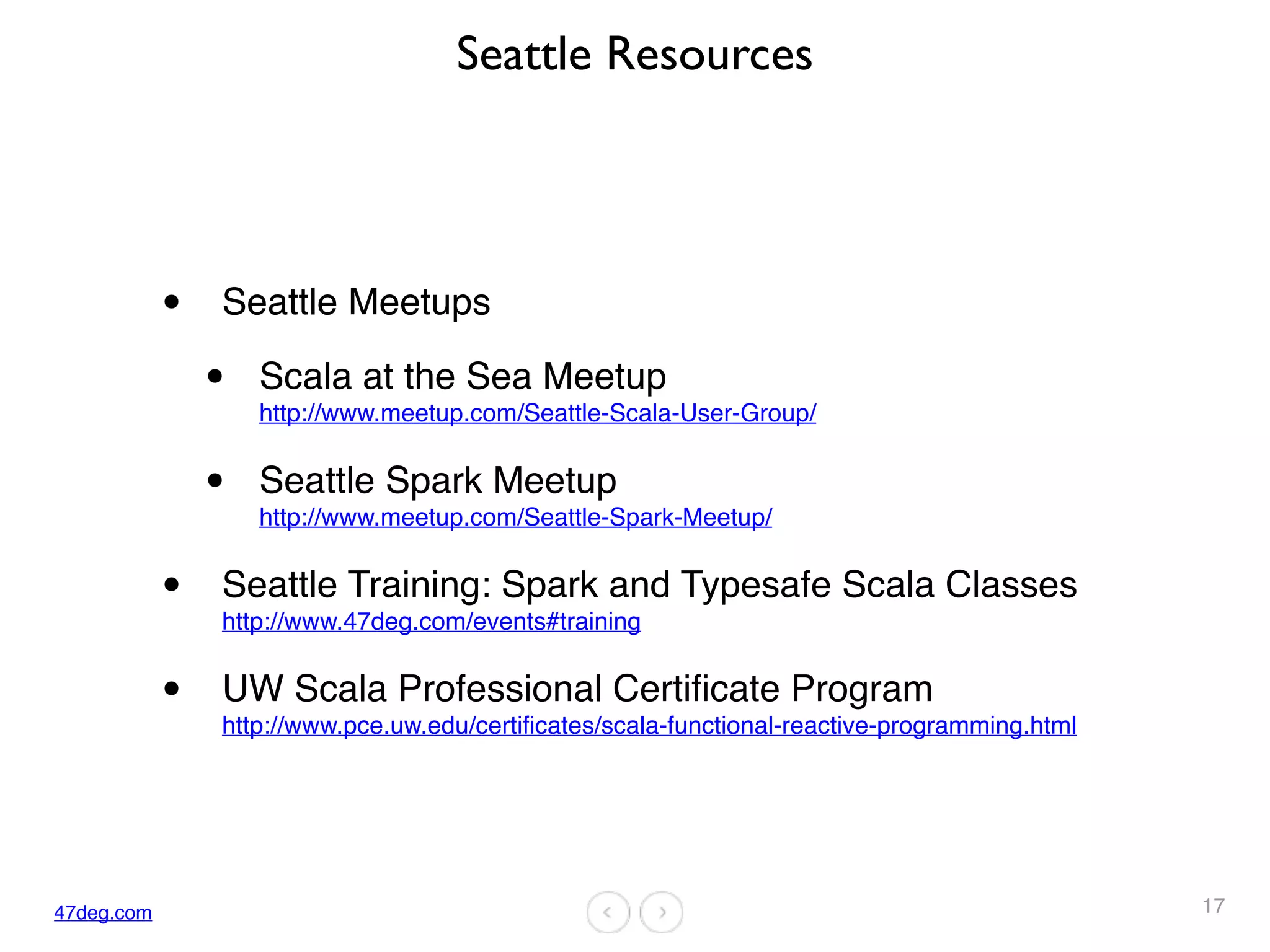 47deg.com
Seattle Resources
• Seattle Meetups
• Scala at the Sea Meetup  
http://www.meetup.com/Seattle-Scala-User-Group/
• Seattle Spark Meetup  
http://www.meetup.com/Seattle-Spark-Meetup/
• Seattle Training: Spark and Typesafe Scala Classes
http://www.47deg.com/events#training
• UW Scala Professional Certificate Program  
http://www.pce.uw.edu/certificates/scala-functional-reactive-programming.html
17
 