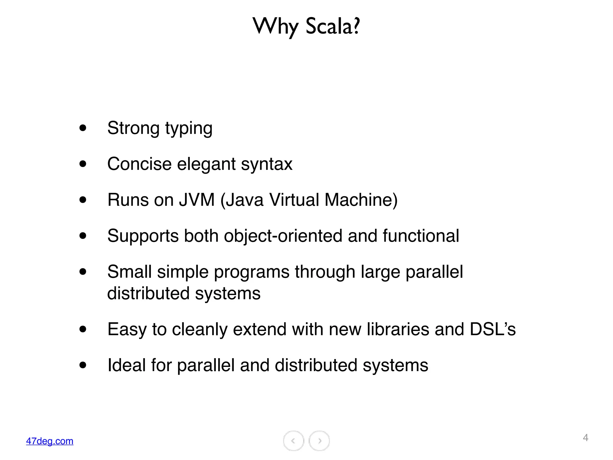 47deg.com
Why Scala?
• Strong typing
• Concise elegant syntax
• Runs on JVM (Java Virtual Machine)
• Supports both object-oriented and functional
• Small simple programs through large parallel
distributed systems
• Easy to cleanly extend with new libraries and DSL’s
• Ideal for parallel and distributed systems
4
 
