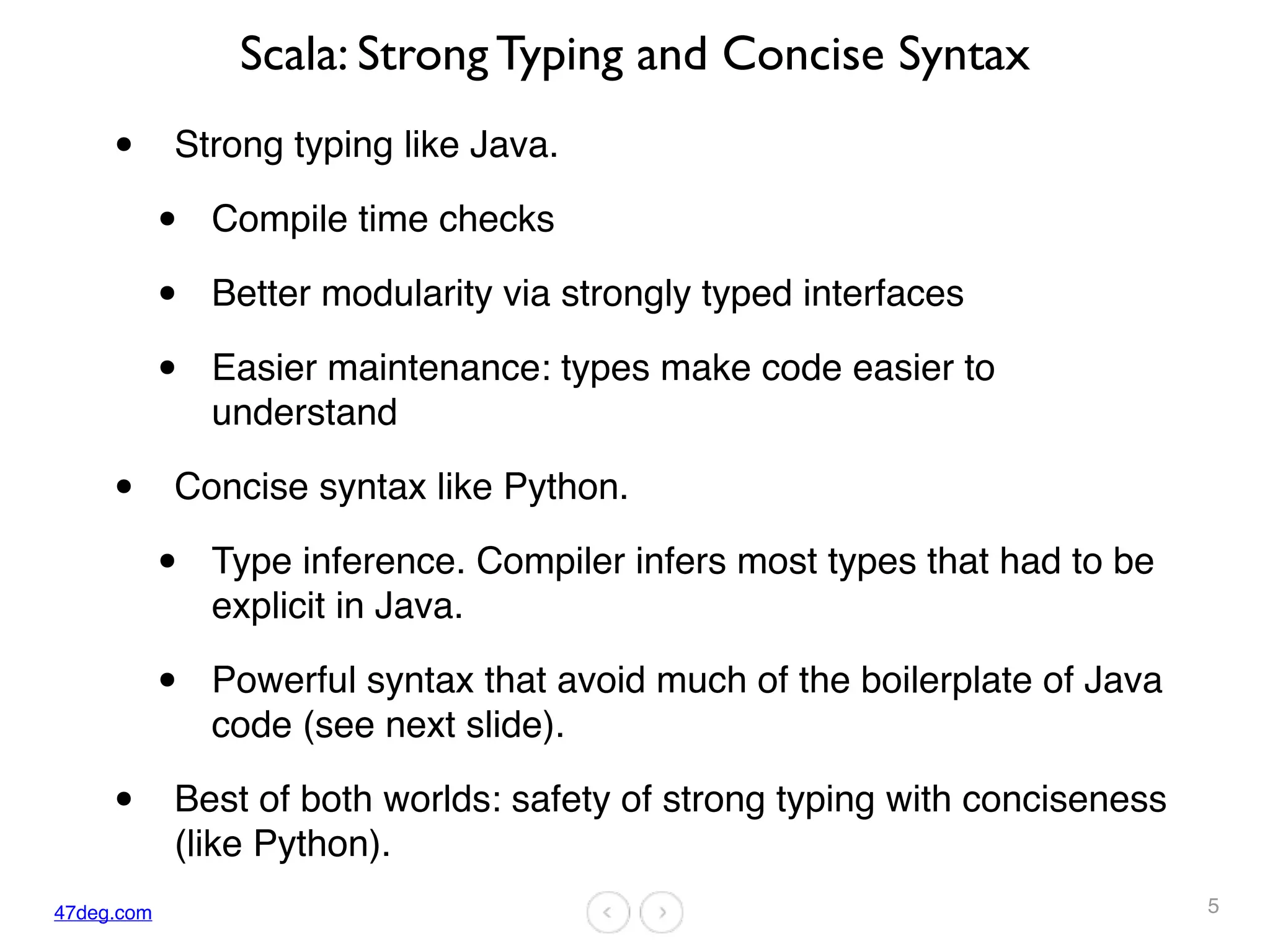 47deg.com
Scala: Strong Typing and Concise Syntax
• Strong typing like Java.
• Compile time checks
• Better modularity via strongly typed interfaces
• Easier maintenance: types make code easier to
understand
• Concise syntax like Python.
• Type inference. Compiler infers most types that had to be
explicit in Java.
• Powerful syntax that avoid much of the boilerplate of Java
code (see next slide).
• Best of both worlds: safety of strong typing with conciseness
(like Python).
5
 