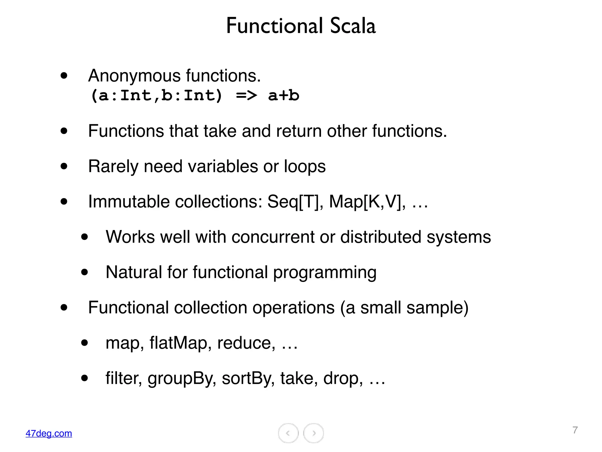 47deg.com
Functional Scala
• Anonymous functions.  
(a:Int,b:Int) => a+b
• Functions that take and return other functions.
• Rarely need variables or loops
• Immutable collections: Seq[T], Map[K,V], …
• Works well with concurrent or distributed systems
• Natural for functional programming
• Functional collection operations (a small sample)
• map, flatMap, reduce, …
• filter, groupBy, sortBy, take, drop, …
7
 