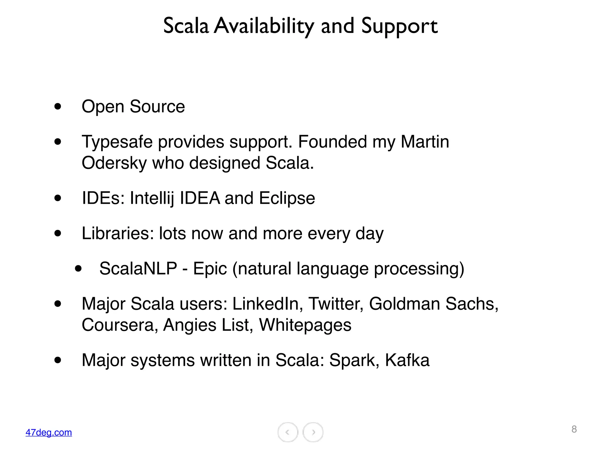 47deg.com
Scala Availability and Support
• Open Source
• Typesafe provides support. Founded my Martin
Odersky who designed Scala.
• IDEs: Intellij IDEA and Eclipse
• Libraries: lots now and more every day
• ScalaNLP - Epic (natural language processing)
• Major Scala users: LinkedIn, Twitter, Goldman Sachs,
Coursera, Angies List, Whitepages
• Major systems written in Scala: Spark, Kafka
8
 