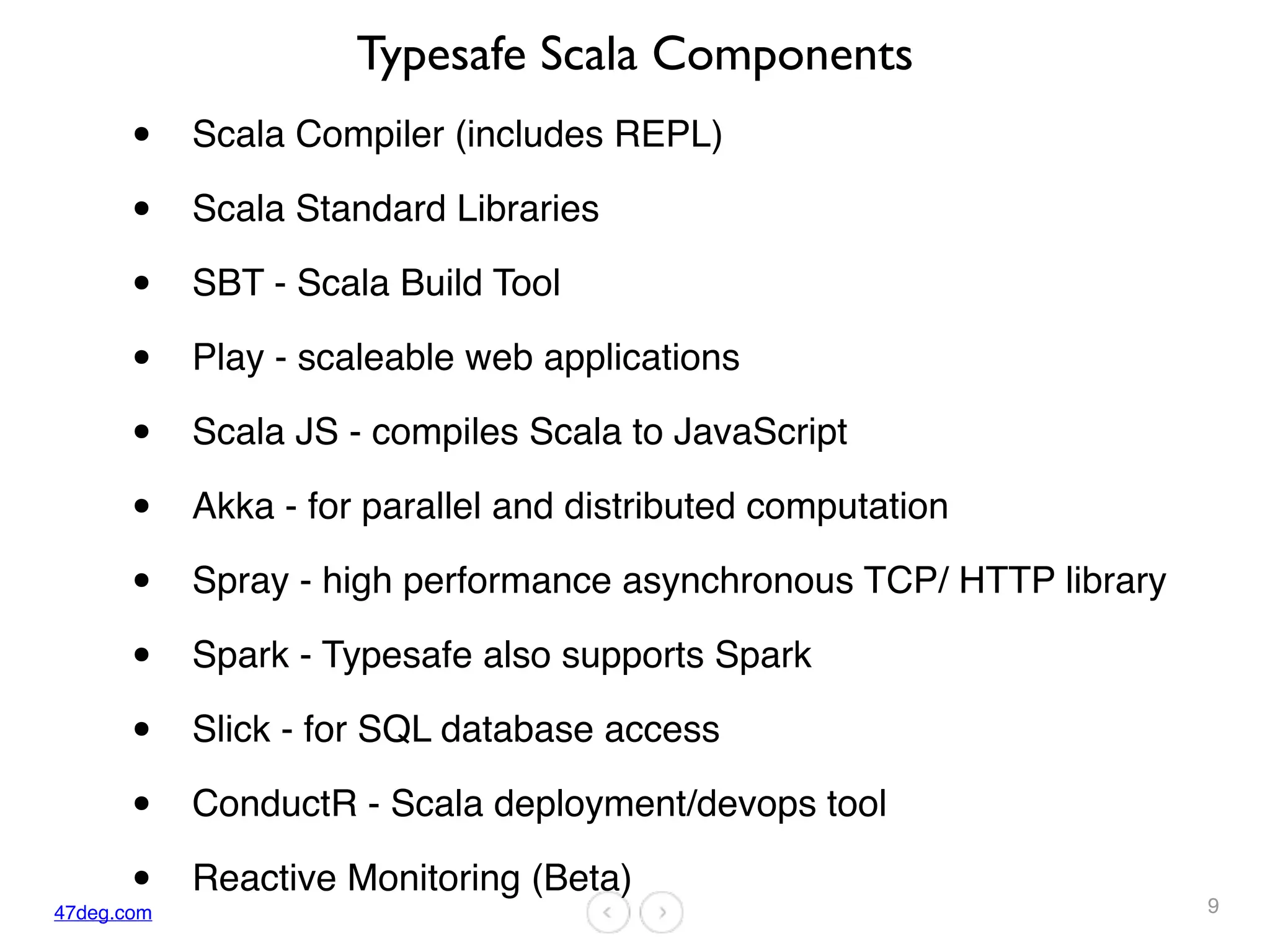 47deg.com
Typesafe Scala Components
• Scala Compiler (includes REPL)
• Scala Standard Libraries
• SBT - Scala Build Tool
• Play - scaleable web applications
• Scala JS - compiles Scala to JavaScript
• Akka - for parallel and distributed computation
• Spray - high performance asynchronous TCP/ HTTP library
• Spark - Typesafe also supports Spark
• Slick - for SQL database access
• ConductR - Scala deployment/devops tool
• Reactive Monitoring (Beta)
9
 