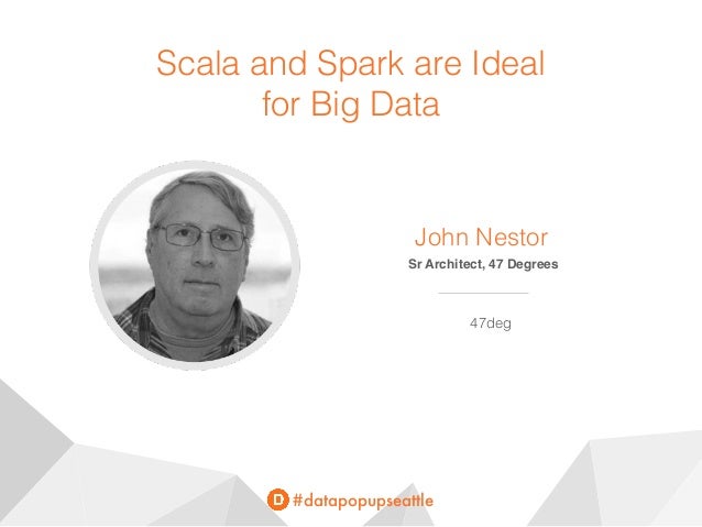 #datapopupseattle
Scala and Spark are Ideal
for Big Data
John Nestor
Sr Architect, 47 Degrees
47deg
 