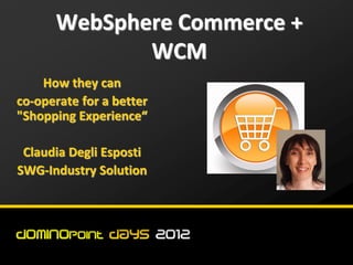 WebSphere Commerce +
             WCM
    How they can
co-operate for a better
"Shopping Experience“

 Claudia Degli Esposti
SWG-Industry Solution
 