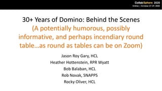 30+ Years of Domino: Behind the Scenes
(A potentially humorous, possibly
informative, and perhaps incendiary round
table…as round as tables can be on Zoom)
Jason Roy Gary, HCL
Heather Hottenstein, RPR Wyatt
Bob Balaban, HCL
Rob Novak, SNAPPS
Rocky Oliver, HCL
 