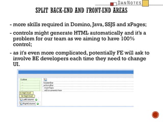 - more skills required in Domino, Java, SSJS and xPages;
- controls might generate HTML automatically and its a
problem for our team as we aiming to have 100%
control;
- as it's even more complicated, potentially FE will ask to
involve BE developers each time they need to change
UI.

 