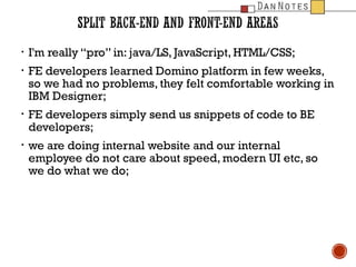 ?
?

?

?

I'm really pro in: java/LS, JavaScript, HTML/CSS;
FE developers learned Domino platform in few weeks,
so we had no problems, they felt comfortable working in
IBM Designer;
FE developers simply send us snippets of code to BE
developers;
we are doing internal website and our internal
employee do not care about speed, modern UI etc, so
we do what we do;

 