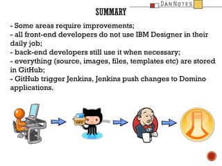 SUMMARY
- Some areas require improvements;
- all front-end developers do not use IBM Designer in their
daily job;
- back-end developers still use it when necessary;
- everything (source, images, files, templates etc) are stored
in GitHub;
- GitHub trigger Jenkins, Jenkins push changes to Domino
applications.

 