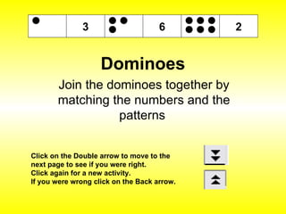 Dominoes Join the dominoes together by matching the numbers and the patterns  Click on the Double arrow to move to the next page to see if you were right. Click again for a new activity. If you were wrong click on the Back arrow. 6 3 2 