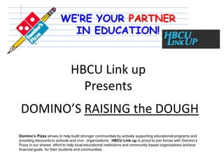 HBCU Link up
                                 Presents
 DOMINO’S RAISING the DOUGH
Domino’s Pizza strives to help build stronger communities by actively supporting educational programs and
providing discounts to schools and civic organizations. HBCU Link up is proud to join forces with Domino’s
Pizza in our shared effort to help local educational institutions and community based organizations achieve
financial goals for their students and communities.
 