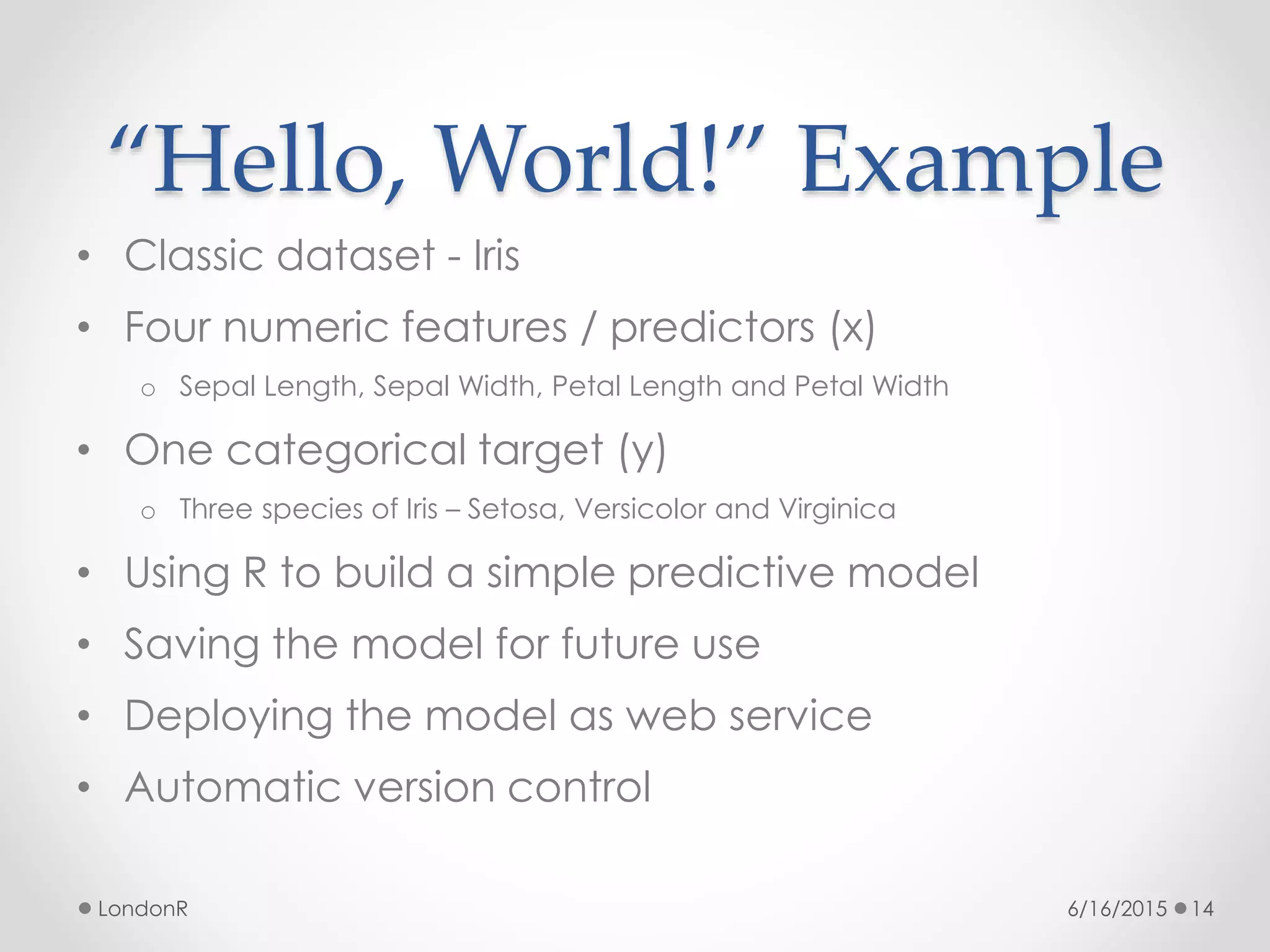 “Hello, World!” Example
• Classic dataset - Iris
• Four numeric features / predictors (x)
o Sepal Length, Sepal Width, Petal Length and Petal Width
• One categorical target (y)
o Three species of Iris – Setosa, Versicolor and Virginica
• Using R to build a simple predictive model
• Saving the model for future use
• Deploying the model as web service
• Automatic version control
6/16/2015LondonR 14
 